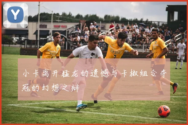小卡离开猛龙的遗憾与卡椒组合夺冠的幻想之辩