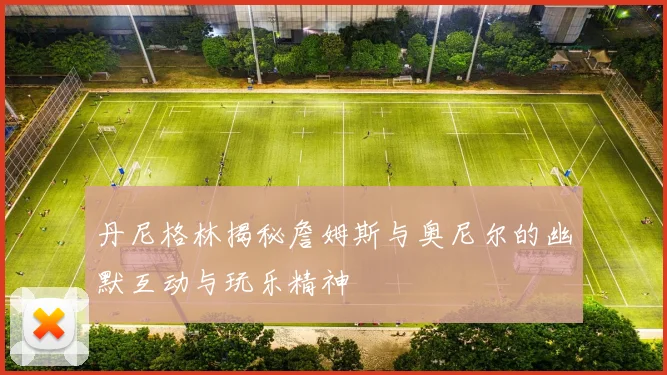 丹尼格林揭秘詹姆斯与奥尼尔的幽默互动与玩乐精神