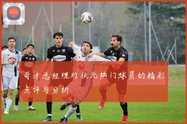 奇才总经理对状元热门球员的精彩点评与分析