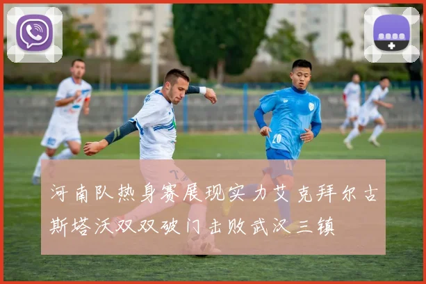 河南队热身赛展现实力艾克拜尔古斯塔沃双双破门击败武汉三镇