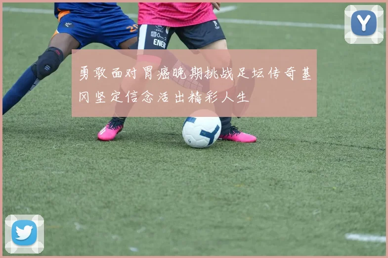 勇敢面对胃癌晚期挑战足坛传奇基冈坚定信念活出精彩人生