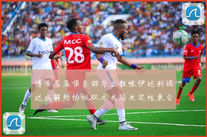 博洛尼亚俱乐部与主教练伊达利诺达成解约协议双方共同决定结束合作关系