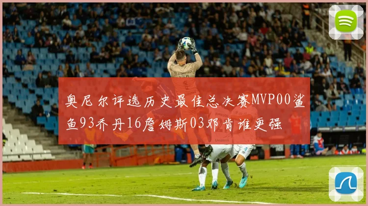 奥尼尔评选历史最佳总决赛MVP00鲨鱼93乔丹16詹姆斯03邓肯谁更强