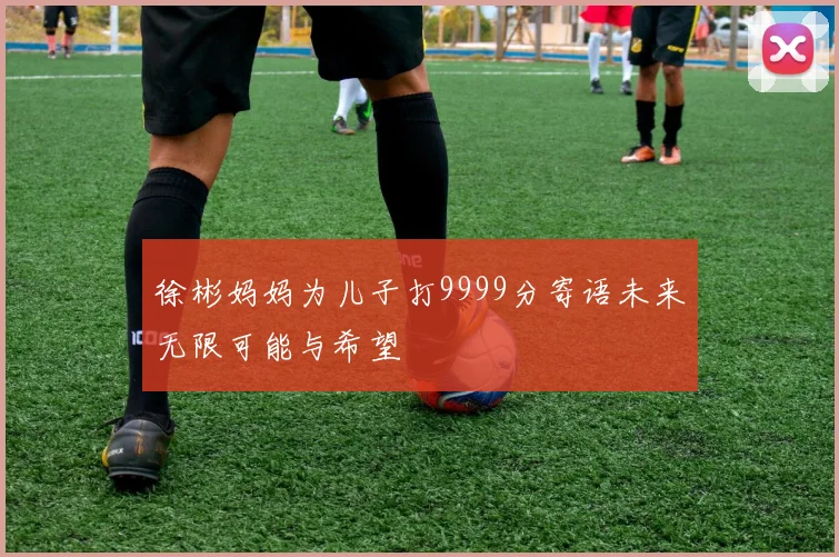 徐彬妈妈为儿子打9999分寄语未来无限可能与希望