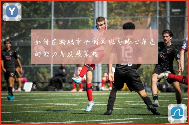 如何在游戏中平衡文班与修士角色的能力与发展策略