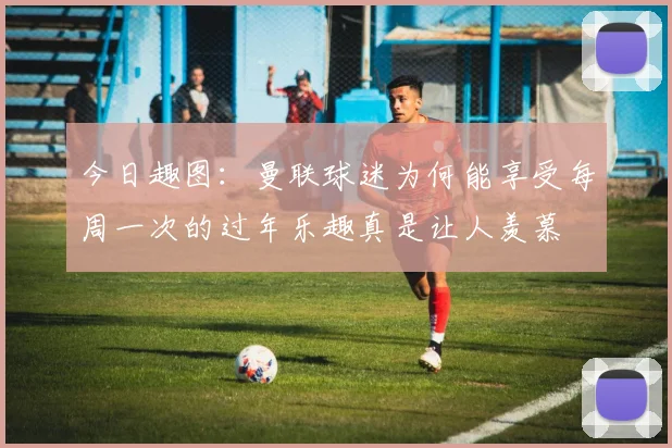 今日趣图：曼联球迷为何能享受每周一次的过年乐趣真是让人羡慕