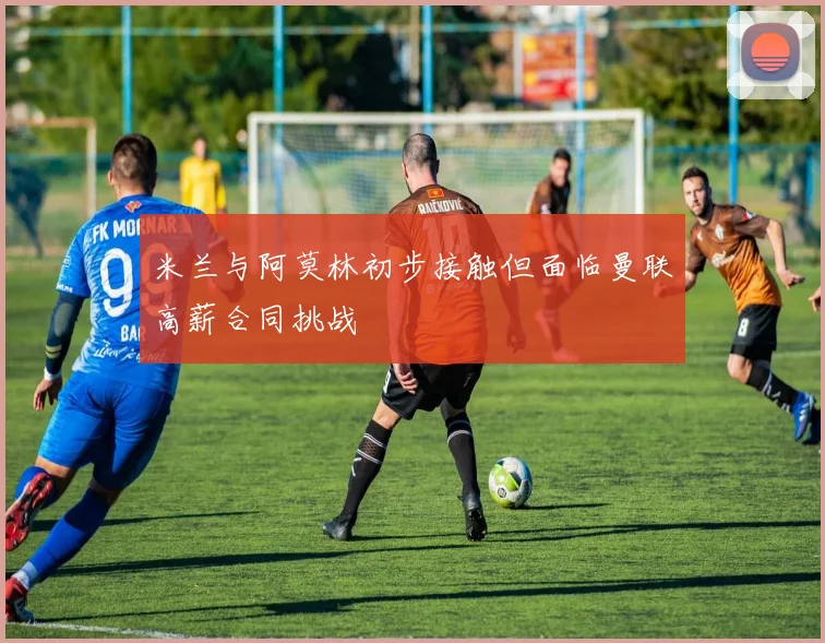米兰与阿莫林初步接触但面临曼联高薪合同挑战
