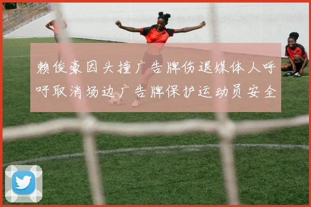 赖俊豪因头撞广告牌伤退媒体人呼吁取消场边广告牌保护运动员安全
