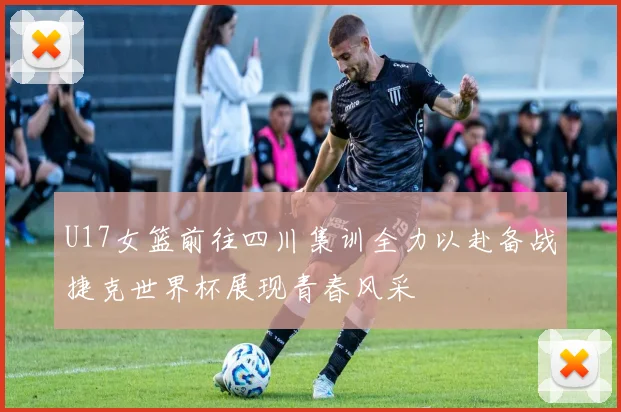U17女篮前往四川集训全力以赴备战捷克世界杯展现青春风采
