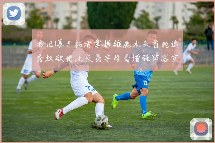名记曝开拓者掌握雄鹿未来首轮选秀权欲借此交易字母哥增强阵容实力
