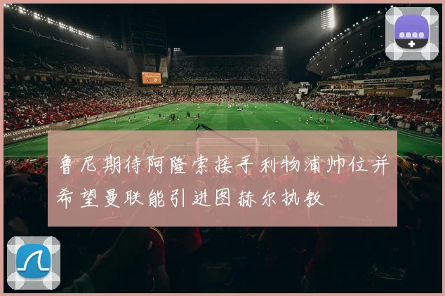 鲁尼期待阿隆索接手利物浦帅位并希望曼联能引进图赫尔执教