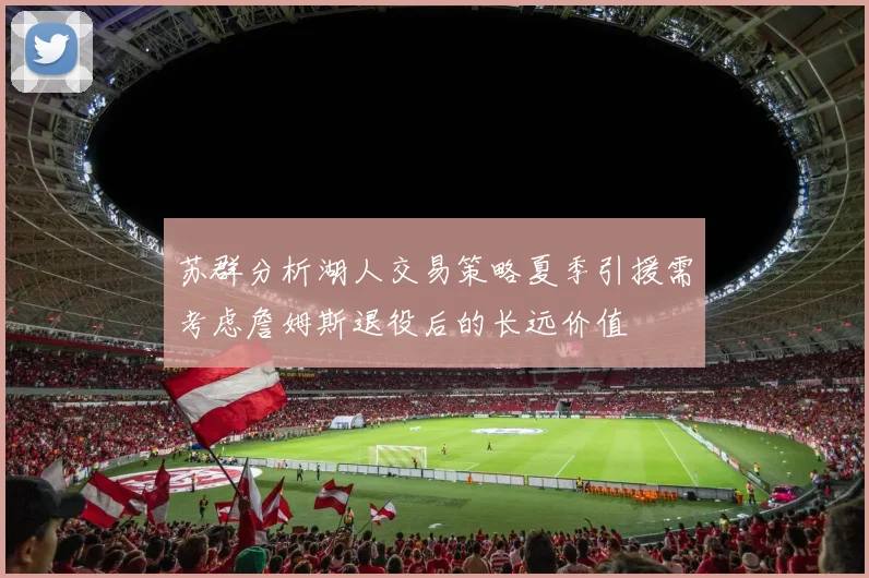 苏群分析湖人交易策略夏季引援需考虑詹姆斯退役后的长远价值
