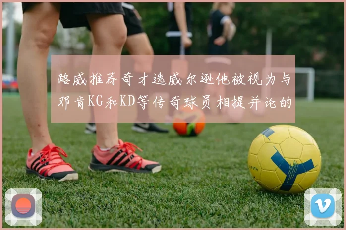 路威推荐奇才选威尔逊他被视为与邓肯KG和KD等传奇球员相提并论的未来之星