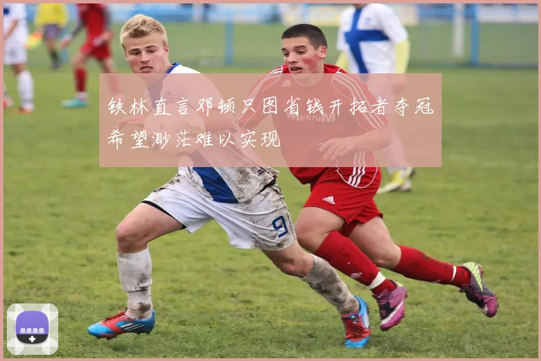 铁林直言邓顿只图省钱开拓者夺冠希望渺茫难以实现