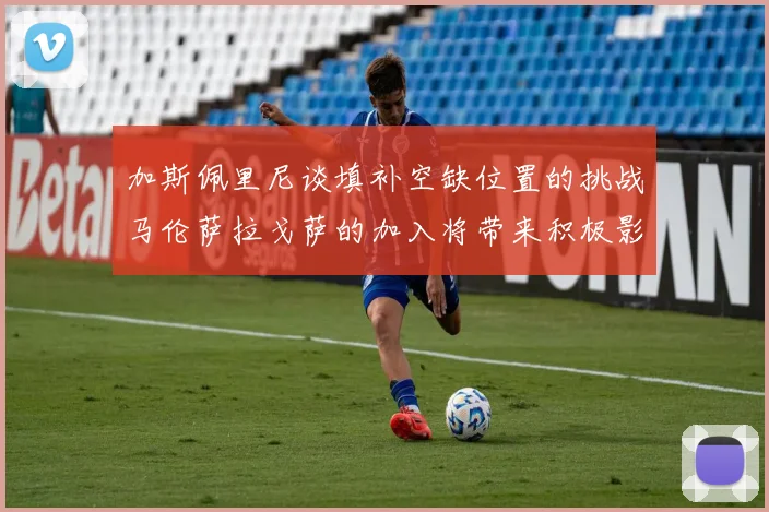 加斯佩里尼谈填补空缺位置的挑战马伦萨拉戈萨的加入将带来积极影响