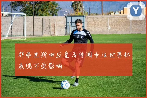 邓弗里斯回应皇马传闻专注世界杯表现不受影响