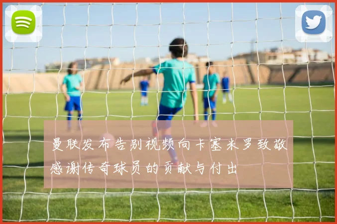 曼联发布告别视频向卡塞米罗致敬感谢传奇球员的贡献与付出