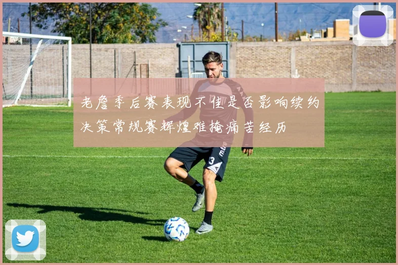 老詹季后赛表现不佳是否影响续约决策常规赛辉煌难掩痛苦经历