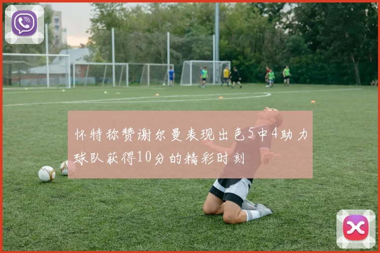 怀特称赞谢尔曼表现出色5中4助力球队获得10分的精彩时刻