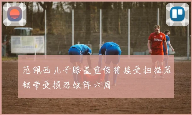 范佩西儿子膝盖重伤将接受扫描若韧带受损恐缺阵六周